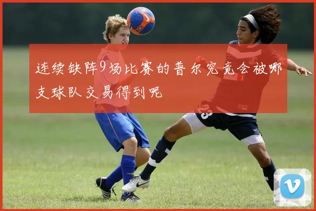 连续缺阵9场比赛的普尔究竟会被哪支球队交易得到呢