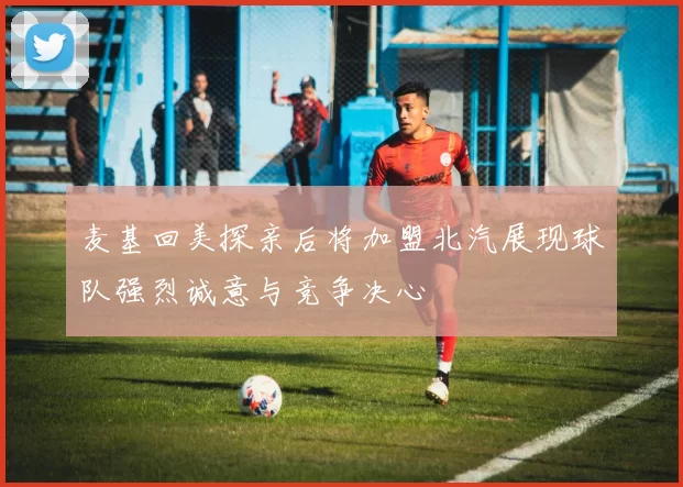 麦基回美探亲后将加盟北汽展现球队强烈诚意与竞争决心