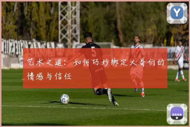 艺术之道：如何巧妙绑定大哥们的情感与信任
