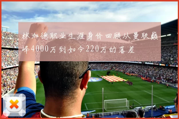 林加德职业生涯身价回顾从曼联巅峰4000万到如今220万的落差