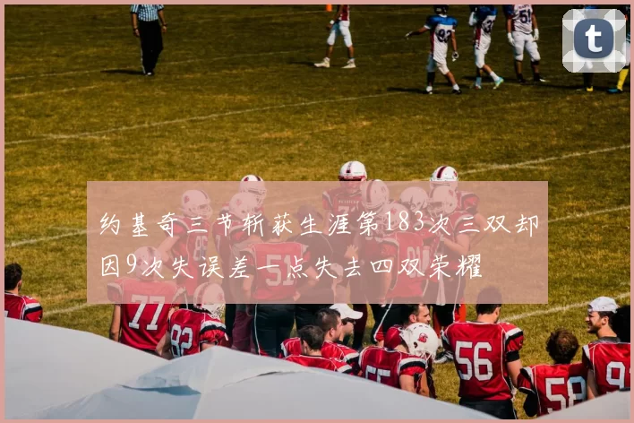 约基奇三节斩获生涯第183次三双却因9次失误差一点失去四双荣耀