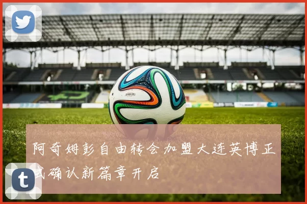 阿奇姆彭自由转会加盟大连英博正式确认新篇章开启