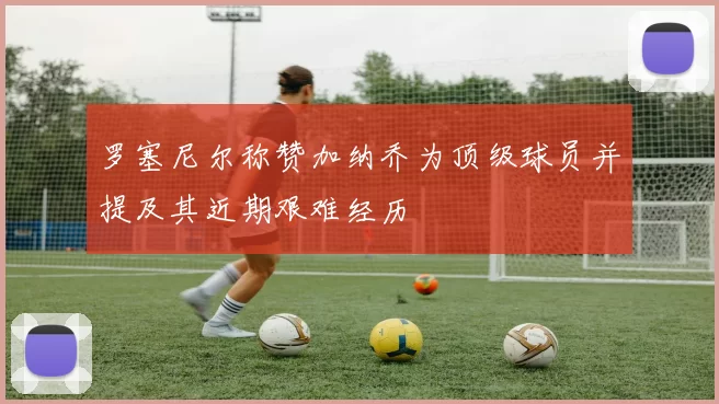 罗塞尼尔称赞加纳乔为顶级球员并提及其近期艰难经历