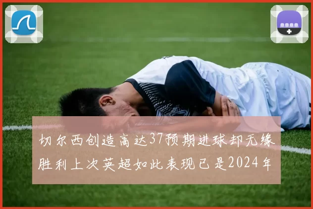 切尔西创造高达37预期进球却无缘胜利上次英超如此表现已是2024年3月