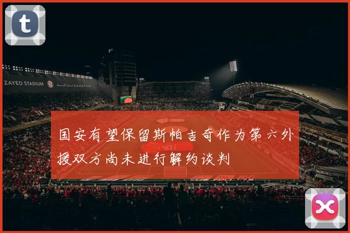 国安有望保留斯帕吉奇作为第六外援双方尚未进行解约谈判