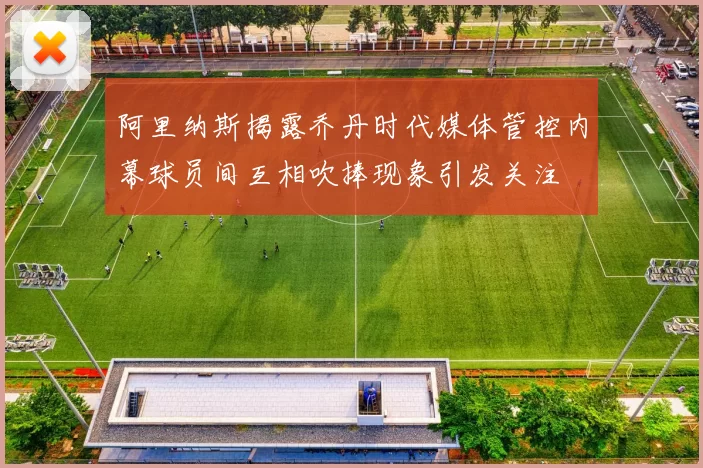 阿里纳斯揭露乔丹时代媒体管控内幕球员间互相吹捧现象引发关注