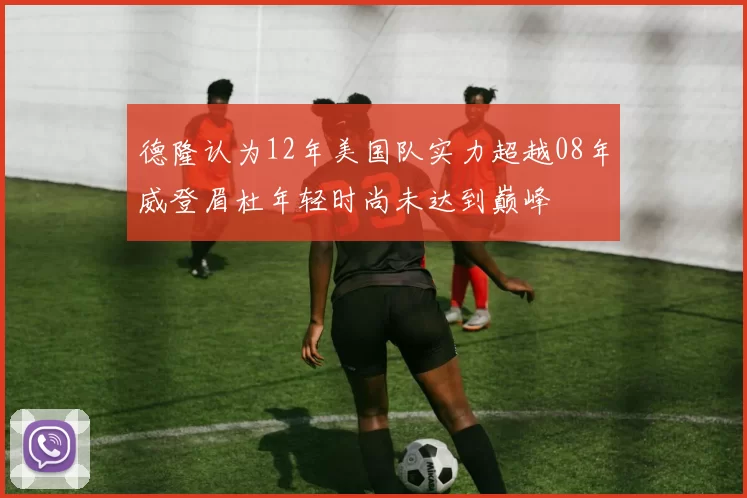 德隆认为12年美国队实力超越08年威登眉杜年轻时尚未达到巅峰