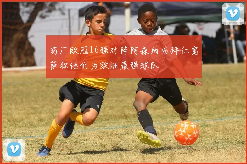 药厂欧冠16强对阵阿森纳或拜仁宽萨称他们为欧洲最强球队