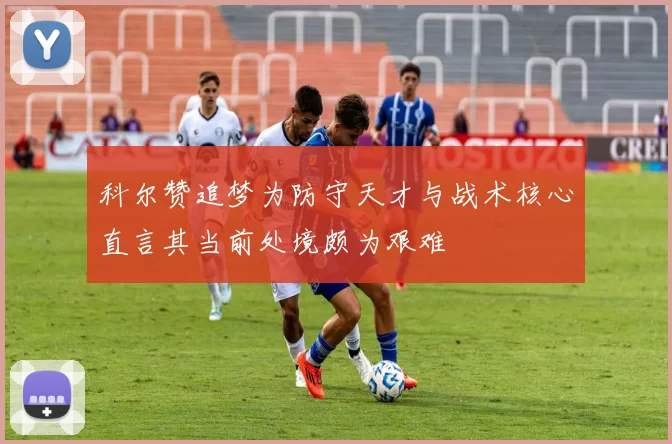 科尔赞追梦为防守天才与战术核心直言其当前处境颇为艰难