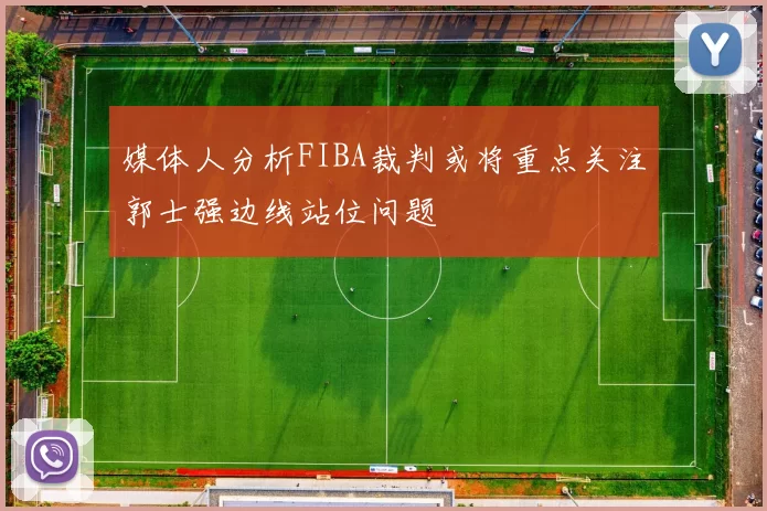 媒体人分析FIBA裁判或将重点关注郭士强边线站位问题
