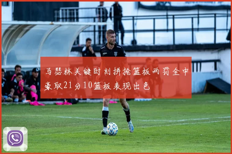 马瑟林关键时刻拼抢篮板两罚全中豪取21分10篮板表现出色