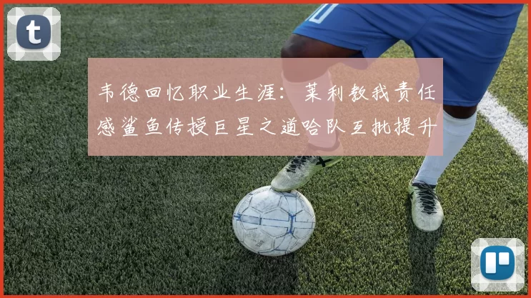 韦德回忆职业生涯：莱利教我责任感鲨鱼传授巨星之道哈队互批提升自我