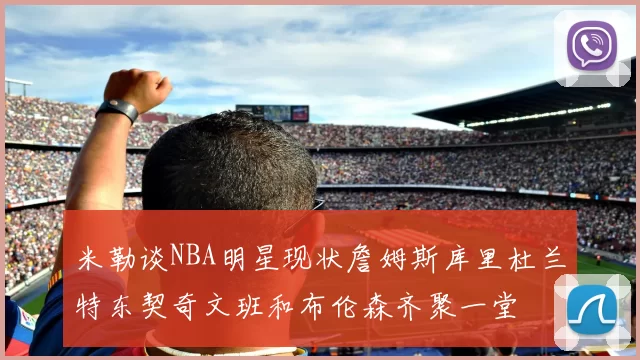 米勒谈NBA明星现状詹姆斯库里杜兰特东契奇文班和布伦森齐聚一堂