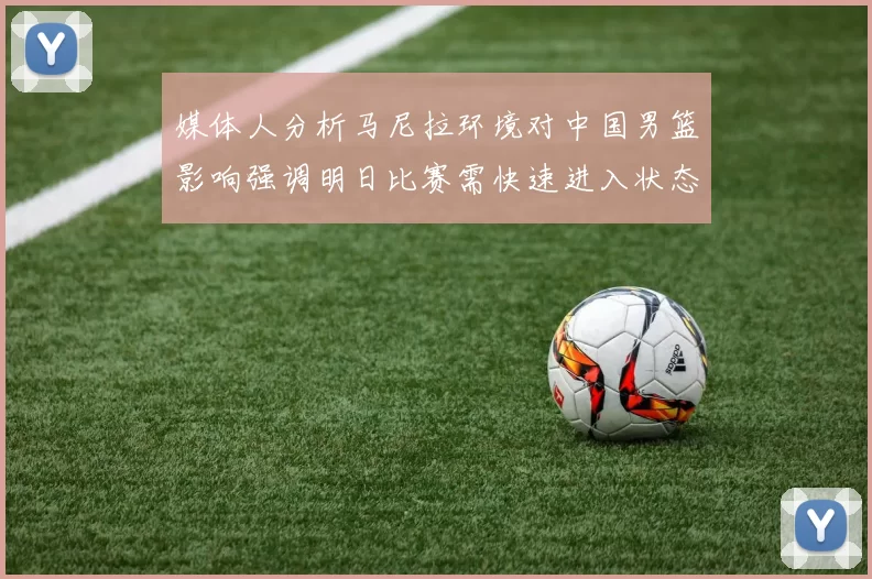 媒体人分析马尼拉环境对中国男篮影响强调明日比赛需快速进入状态