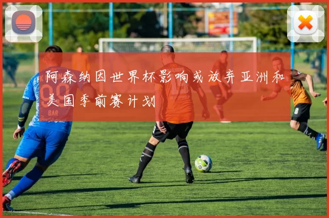 阿森纳因世界杯影响或放弃亚洲和美国季前赛计划
