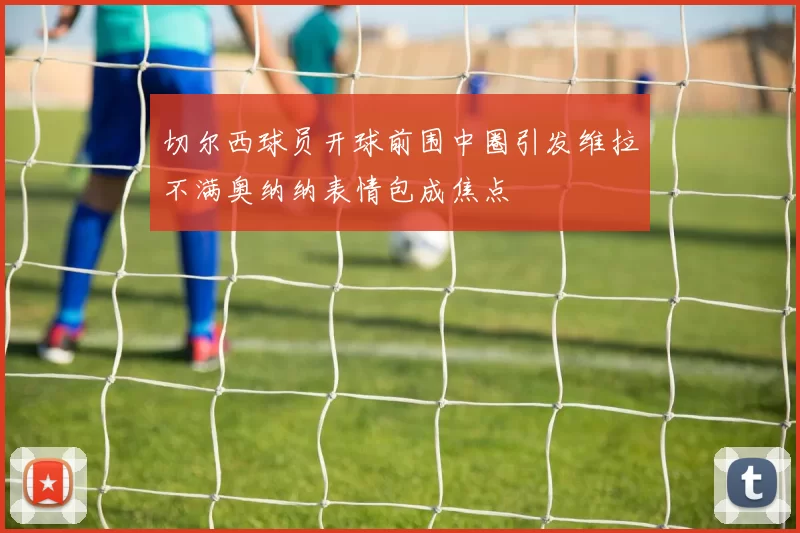 切尔西球员开球前围中圈引发维拉不满奥纳纳表情包成焦点