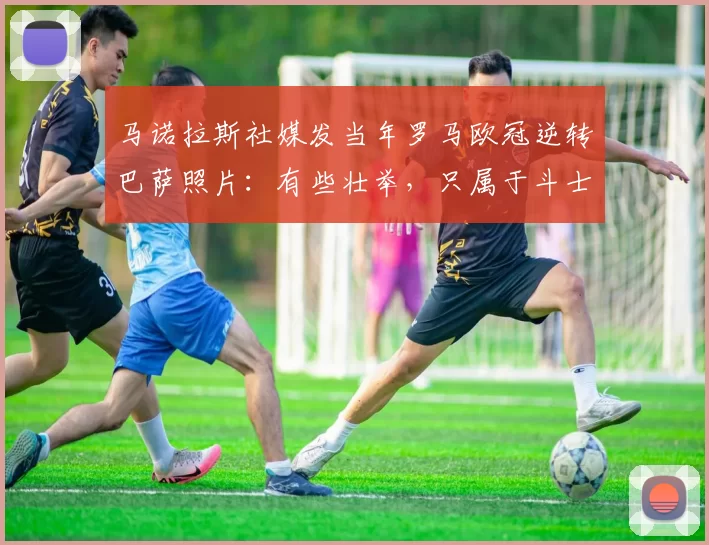 马诺拉斯社媒发当年罗马欧冠逆转巴萨照片：有些壮举，只属于斗士