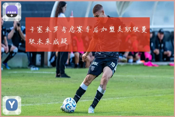 卡塞米罗考虑赛季后加盟美职联曼联未来成疑