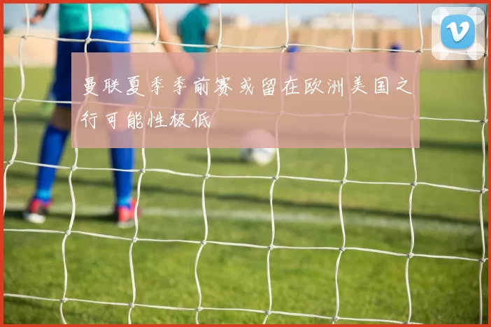 曼联夏季季前赛或留在欧洲美国之行可能性极低